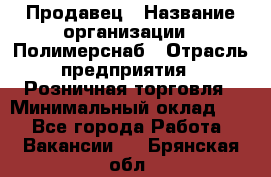 Продавец › Название организации ­ Полимерснаб › Отрасль предприятия ­ Розничная торговля › Минимальный оклад ­ 1 - Все города Работа » Вакансии   . Брянская обл.